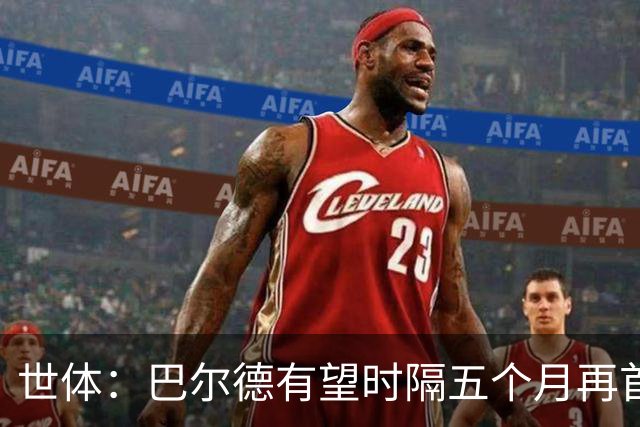 世体：巴尔德有望时隔五个月再首发，对阵阿拉维斯迎正名良机