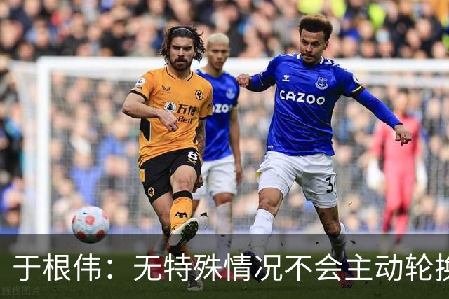 于根伟：无特殊情况不会主动轮换，秉持这种精神打好收官战