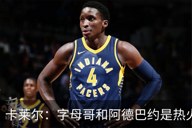卡莱尔：字母哥和阿德巴约是热火的核心优势 也是其他球队的挑战