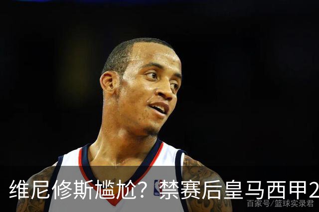维尼修斯尴尬？禁赛后皇马西甲2连胜！发4个“笑哭”表情回应绝杀巴萨