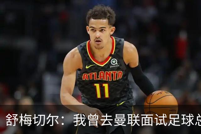 舒梅切尔：我曾去曼联面试足球总监，感觉只是在走过场