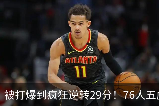 被打爆到疯狂逆转29分！76人五虎打出史诗名场面，下半场合砍60分