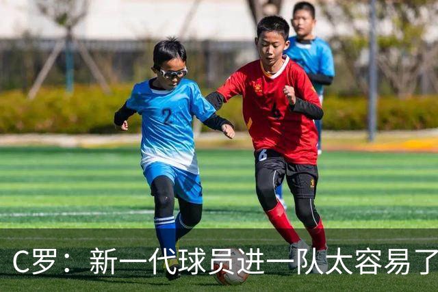C罗：新一代球员进一队太容易了 他们都不珍惜了